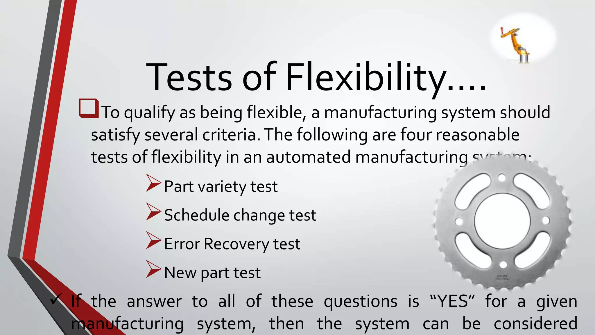 Tests of Flexibility….
To qualify as being flexible, a manufacturing system should
satisfy several criteria.The following are four reasonable
tests of flexibility in an automated manufacturing system:
Part variety test
Schedule change test
Error Recovery test
New part test
 If the answer to all of these questions is “YES” for a given
manufacturing system, then the system can be considered
 