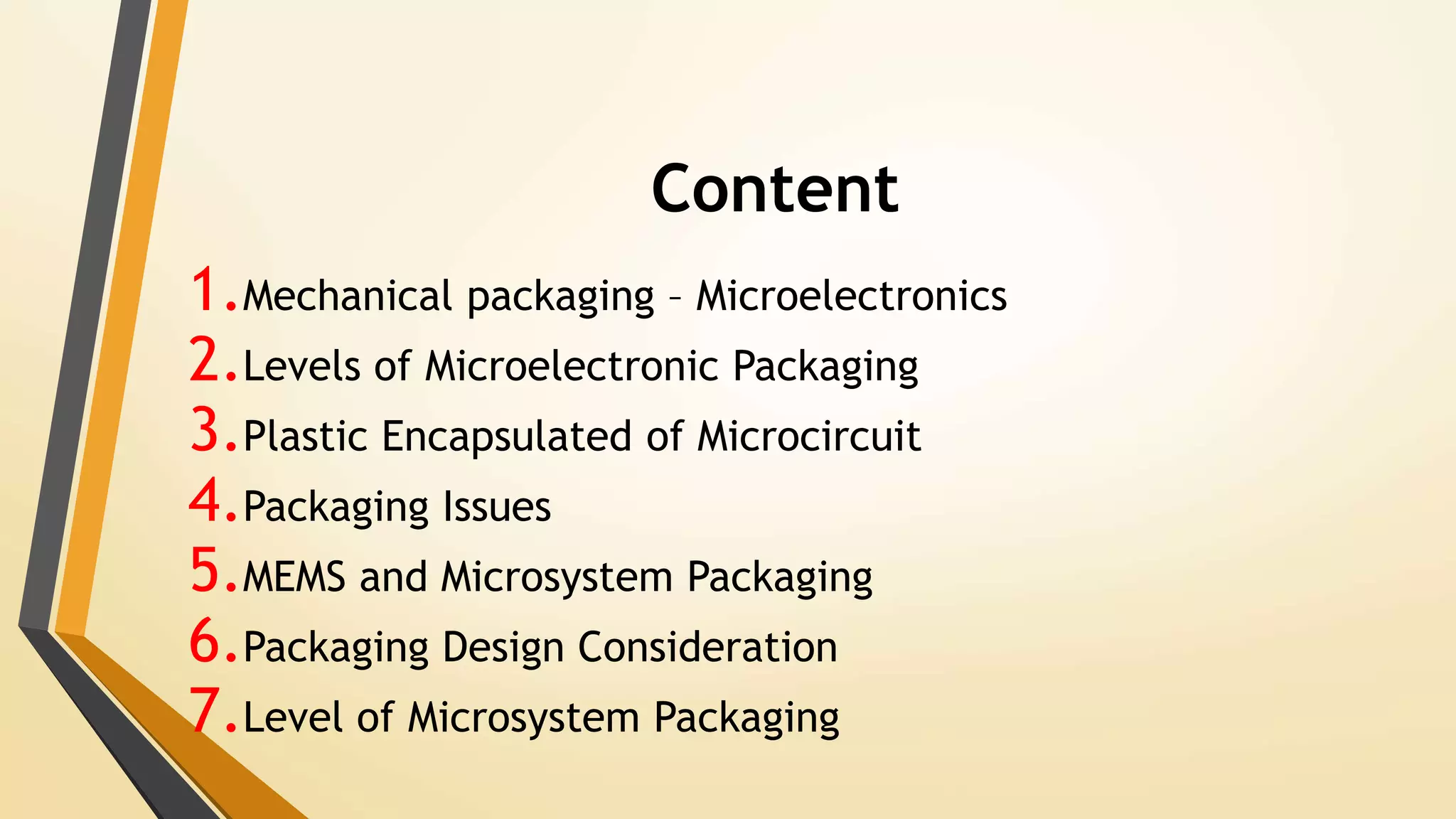 Content
1.Mechanical packaging – Microelectronics
2.Levels of Microelectronic Packaging
3.Plastic Encapsulated of Microcircuit
4.Packaging Issues
5.MEMS and Microsystem Packaging
6.Packaging Design Consideration
7.Level of Microsystem Packaging
 