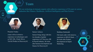 Team
Prasanna Vaidya
comes with an extensive
experience in technologies such
as NLP, ML, Cloud. Drives
Tech & Product at DiscoveryAI.
Sameer Acharya
Sameer brings along with him
two decades of global
experience in IT Services, HR
& Payroll industry. He looks
after business development and
finance for DiscoveryAI
Shubham Deshmukh
Full stack coder with intensive
experience in MEAN Stack.
He looks after Product
Development & Digital
Marketing.
We are technology & domain experts with collective experience of 30 years in various
industries like Finance, Healthcare, Artificial Intelligence and Data Science.
 