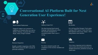Conversational AI Platform Built for Next
Generation User Experience!
Multi-Channel Deployment
Engage & support your customers or
employees on channels they love such as
Mobile, Websites, Facebook Messenger,
Skype, Alexa, Google Assistant.
Industry-Grade NLU
Our deep learning based natural
language understanding gives Bots
the necessary horsepower to
accurately predict what is user is
saying.
Bot Builder
Our web based Bot Designer Tools makes
creating a BOT breeze! Create chat flows,
add responses such as text, images, videos
using intuitive user interface
Business Integration
Readily available integrations with CRM,
ERP, HCM systems lets BOT consume &
push data seamlessly.
Security
We follow enterprise-grade with
compliance to best security standards and
practices
Analytics
Get to know important activity indicators
such as total conversations processed, un-
handled interactions, prediction accuracy &
much more.
 