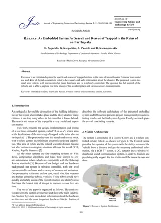 JOURNAL OF
                                                                                                                  Engineering Science and
                                        Journal of Engineering Science and Technology Review 3 (1) (2010) 188-192
                                                                                                                  Technology Review
                                                                                                                                          www.jestr.org
                                                                              Research Article

               R.ox.an.e: An Embedded System for Search and Rescue of Trapped in the Ruins of
                                              an Earthquake
                                         D. Pogaridis, G. Karpathios, A. Pantelis and D. Karampatzakis
                                    Kavala Institute of Technology, Department of Industrial Informatic, Kavala, 65404, Greece.


                                                         Received 8 March 2010; Accepted 30 September 2010




           Abstract

           R.ox.an.e is an embedded system for search and rescue of trapped victims in the ruins of an earthquake. A rescue team could
           use such kind of digital assistants in order to have quick and safe information about the disaster. The proposed system is a
           small size vehicle, with microcontroller based hardware and is wirelessly controlled. The operator has full control of the
           vehicle and is able to capture real time image of the accident place and various sensors measurements.

           Keywords: Embedded Systems, Search and Rescue, wireless control, microcontroller, sensors, activators.




1. Introduction

An earthquake, beyond the destruction of the building infrastruc-                      describes the software architecture of the presented embedded
ture of the region where it takes place and the likely death of many                   system and fifth section presents project management procedures,
citizens, it can trap many others in the ruins that it leaves behind.                  testing results, and the final system figures. Finally, section 6 gives
The search and rescue of the trapped is a very crucial and impor-                      the overall concluding remarks.
tant matter.
      This work presents the design, implementation and testing
of a real time embedded system, called “R.ox.an.e”, which aims                         2. System Architecture
at the localization of the surviving of trapped in the ruins after an
earthquake [1]. The proposed system is a search and rescue robot,                      The system is constituted of a Control Centre and a wireless con-
with wireless control and minimum electronic hardware capabili-                        trolled robotic Vehicle, as shown in Figure 1. The Control Centre
ties. This kind of robots and the related scientific domain became                     provides the operator of the system with the ability to control the
hot after serious catastrophic situations all over the world (9/11,                    Vehicle from a distance and get the necessary audiovisual infor-
Katrina, Aquilla disasters) [2].                                                       mation, via a LCD 7´´ screen, a CO2 detector and a wireless bi-
      All the other systems use tiny operating systems or Win-                         directional sound communication system, in order to localize and
dows, complicated algorithms and focus their interest to cre-                          psychologically support the live victim until the rescue is over and
ate autonomous robots which are compatible with the Robocup                            done.
Rescue standards [3]. Because of low budget and our hardware
background, our system is wireless controlled, with low level
microcontroller software and a variety of sensors and activators.
Our perspective is focused on low cost, small size, fast response
and human-controlled robotic vehicles. Those robots could have
quickly and safely assess of the overall situation and identify areas
that have the lowest risk of danger to rescuers versus live vic-
tims.
      The rest of the paper is organized as follows. The next sec-
tion presents the system architecture and shows the main capabili-
ties. Section 3 gives in more detail information about the hardware
architecture and the most important hardware blocks. Section 4

 * E-mail address: dpogaridis@teikav.edu.gr
                                                                                          Figure 1. R.ox.an.e: System Architecture.
ISSN: 1791-2377 © 2010 Kavala Institute of Technology. All rights reserved.

                                                                                    188
 