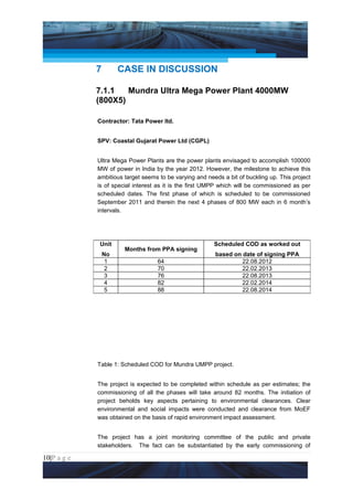 Project Management National Conference 2011                                       PMI India




                 7        CASE IN DISCUSSION

                 7.1.1   Mundra Ultra Mega Power Plant 4000MW
                 (800X5)

                 Contractor: Tata Power ltd.


                 SPV: Coastal Gujarat Power Ltd (CGPL)


                 Ultra Mega Power Plants are the power plants envisaged to accomplish 100000
                 MW of power in India by the year 2012. However, the milestone to achieve this
                 ambitious target seems to be varying and needs a bit of buckling up. This project
                 is of special interest as it is the first UMPP which will be commissioned as per
                 scheduled dates. The first phase of which is scheduled to be commissioned
                 September 2011 and therein the next 4 phases of 800 MW each in 6 month’s
                 intervals.




                  Unit                                       Scheduled COD as worked out
                           Months from PPA signing
                     No                                      based on date of signing PPA
                      1                64                             22.08.2012
                      2                70                             22.02.2013
                      3                76                             22.08.2013
                      4                82                             22.02.2014
                      5                88                             22.08.2014




                 Table 1: Scheduled COD for Mundra UMPP project.


                 The project is expected to be completed within schedule as per estimates; the
                 commissioning of all the phases will take around 82 months. The initiation of
                 project beholds key aspects pertaining to environmental clearances. Clear
                 environmental and social impacts were conducted and clearance from MoEF
                 was obtained on the basis of rapid environment impact assessment.


                 The project has a joint monitoring committee of the public and private
                 stakeholders. The fact can be substantiated by the early commissioning of

10|P a g e
 Application of Select Tools of Psychology for Effective Project Management
 