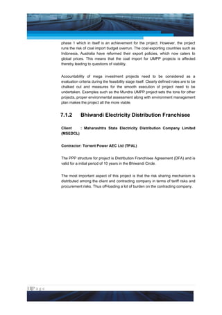 Project Management National Conference 2011                                             PMI India



                 phase 1 which in itself is an achievement for the project. However, the project
                 runs the risk of coal import budget overrun. The coal exporting countries such as
                 Indonesia, Australia have reformed their export policies, which now caters to
                 global prices. This means that the coal import for UMPP projects is affected
                 thereby leading to questions of viability.


                 Accountability of mega investment projects need to be considered as a
                 evaluation criteria during the feasibility stage itself. Clearly defined roles are to be
                 chalked out and measures for the smooth execution of project need to be
                 undertaken. Examples such as the Mundra UMPP project sets the tone for other
                 projects, proper environmental assessment along with environment management
                 plan makes the project all the more viable.


                 7.1.2       Bhiwandi Electricity Distribution Franchisee

                 Client   : Maharashtra State Electricity Distribution Company Limited
                 (MSEDCL)


                 Contractor: Torrent Power AEC Ltd (TPAL)


                 The PPP structure for project is Distribution Franchisee Agreement (DFA) and is
                 valid for a initial period of 10 years in the Bhiwandi Circle.


                 The most important aspect of this project is that the risk sharing mechanism is
                 distributed among the client and contracting company in terms of tariff risks and
                 procurement risks. Thus off-loading a lot of burden on the contracting company.




11|P a g e
 Application of Select Tools of Psychology for Effective Project Management
 