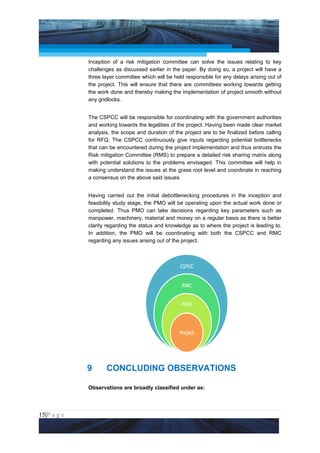 Project Management National Conference 2011                                        PMI India



                 Inception of a risk mitigation committee can solve the issues relating to key
                 challenges as discussed earlier in the paper. By doing so, a project will have a
                 three layer committee which will be held responsible for any delays arising out of
                 the project. This will ensure that there are committees working towards getting
                 the work done and thereby making the implementation of project smooth without
                 any gridlocks.


                 The CSPCC will be responsible for coordinating with the government authorities
                 and working towards the legalities of the project. Having been made clear market
                 analysis, the scope and duration of the project are to be finalized before calling
                 for RFQ. The CSPCC continuously give inputs regarding potential bottlenecks
                 that can be encountered during the project implementation and thus entrusts the
                 Risk mitigation Committee (RMS) to prepare a detailed risk sharing matrix along
                 with potential solutions to the problems envisaged. This committee will help in
                 making understand the issues at the grass root level and coordinate in reaching
                 a consensus on the above said issues.


                 Having carried out the initial debottlenecking procedures in the inception and
                 feasibility study stage, the PMO will be operating upon the actual work done or
                 completed. Thus PMO can take decisions regarding key parameters such as
                 manpower, machinery, material and money on a regular basis as there is better
                 clarity regarding the status and knowledge as to where the project is leading to.
                 In addition, the PMO will be coordinating with both the CSPCC and RMC
                 regarding any issues arising out of the project.




                 9      CONCLUDING OBSERVATIONS

                 Observations are broadly classified under as:




15|P a g e
 Application of Select Tools of Psychology for Effective Project Management
 