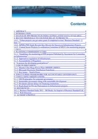 Project Management National Conference 2011                                                                             PMI India




                                                                                                              Contents
  1 ABSTRACT.......................................................................................................................4
  2 INTRODUCTION..............................................................................................................4
  3 STATUS OF PPP PROJECTS IN INDIA AS PER LATEST DATA AVAILABLE.......5
  4 RECENT PROPOSALS TO COUNTER DELAY IN PROJECTS...................................7
  1.4.1. ‘Urban projects can get states grant if completed in time’ Business Standard – 2
  June ’11 .................................................................................................................................7
  1.4.2. KPMG-PMI Study Reveals Key Drivers for Success in Infrastructure Projects........7
  1.4.3. Central Sector Projects Co-ordination Committee (CSPCC) for monitoring projects
  > 150 Cr..................................................................................................................................8
  5 PLANNING COMMISSION’S TAKE..............................................................................8
  5.1.1 “Guidelines for monitoring of PPP projects Published by Secretariat for Committee
  on Infrastructure”...................................................................................................................8
  5.1.2 Approach to regulation of infrastructure......................................................................9
  5.1.3 Accountability of Regulator.........................................................................................9
  6 “A process for developing good policies”..........................................................................9
  7 CASE IN DISCUSSION..................................................................................................10
  7.1.1 Mundra Ultra Mega Power Plant 4000MW (800X5).................................................10
  7.1.2 Bhiwandi Electricity Distribution Franchisee............................................................11
  7.1.3 Key Issues – Need of hour.........................................................................................12
  8 STRUCTURING FRAMEWORK FOR ACCOUNTABLE GOVERNANCE...............13
  9 CONCLUDING OBSERVATIONS................................................................................15
  9.1.1 OECD principles for corporate governance...............................................................16
  9.1.2 Sustainable governance along with sustainable development....................................16
  9.1.3 Dividends and not delays for financing institutions...................................................16
  9.1.4 Road ahead for Private Participation in Infrastructure projects.................................17
  10 REFERENCES ..............................................................................................................17
  10.1.1 Business Standard India 2011 – BS Books An Imprint of Business Standard Ltd. .17
  10.1.2 Web Directory..........................................................................................................17
  11 AUTHOR’S PROFILE..................................................................................................18




3|P a g e
 Application of Select Tools of Psychology for Effective Project Management
 
