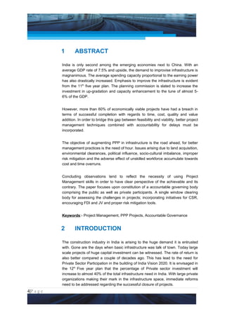 Project Management National Conference 2011                                            PMI India




                 1       ABSTRACT

                 India is only second among the emerging economies next to China. With an
                 average GDP rate of 7.5% and upside, the demand to improvise infrastructure is
                 magnanimous. The average spending capacity proportional to the earning power
                 has also drastically increased. Emphasis to improve the infrastructure is evident
                 from the 11th five year plan. The planning commission is slated to increase the
                 investment in up-gradation and capacity enhancement to the tune of almost 5-
                 6% of the GDP.


                 However, more than 60% of economically viable projects have had a breach in
                 terms of successful completion with regards to time, cost, quality and value
                 addition. In order to bridge this gap between feasibility and viability, better project
                 management techniques combined with accountability for delays must be
                 incorporated.


                 The objective of augmenting PPP in infrastructure is the road ahead, for better
                 management practices is the need of hour. Issues arising due to land acquisition,
                 environmental clearances, political influence, socio-cultural imbalance, improper
                 risk mitigation and the adverse effect of unskilled workforce accumulate towards
                 cost and time overruns.


                 Concluding observations tend to reflect the necessity of using Project
                 Management skills in order to have clear perspective of the achievable and its
                 contrary. The paper focuses upon constitution of a accountable governing body
                 comprising the public as well as private participants. A single window clearing
                 body for assessing the challenges in projects; incorporating initiatives for CSR,
                 encouraging FDI and JV and proper risk mitigation tools.


                 Keywords:- Project Management, PPP Projects, Accountable Governance


                 2       INTRODUCTION

                 The construction industry in India is arising to the huge demand it is entrusted
                 with. Gone are the days when basic infrastructure was talk of town. Today large
                 scale projects of huge capital investment can be witnessed. The rate of return is
                 also better compared a couple of decades ago. This has lead to the need for
                 Private Sector Participation in the building of India Vision 2020. It is envisaged in
                 the 12th Five year plan that the percentage of Private sector investment will
                 increase to almost 40% of the total infrastructure need in India. With large private
                 organizations making their mark in the infrastructure space, immediate reforms
                 need to be addressed regarding the successful closure of projects.
4|P a g e
 Application of Select Tools of Psychology for Effective Project Management
 