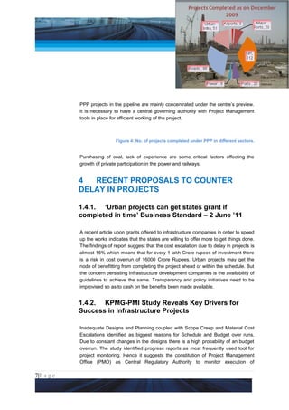 Project Management National Conference 2011                                          PMI India




                 PPP projects in the pipeline are mainly concentrated under the centre’s preview.
                 It is necessary to have a central governing authority with Project Management
                 tools in place for efficient working of the project.



                                  Figure 4: No. of projects completed under PPP in different sectors.


                 Purchasing of coal, lack of experience are some critical factors affecting the
                 growth of private participation in the power and railways.


                 4  RECENT PROPOSALS TO COUNTER
                 DELAY IN PROJECTS

                 1.4.1. ‘Urban projects can get states grant if
                 completed in time’ Business Standard – 2 June ’11

                 A recent article upon grants offered to infrastructure companies in order to speed
                 up the works indicates that the states are willing to offer more to get things done.
                 The findings of report suggest that the cost escalation due to delay in projects is
                 almost 16% which means that for every 1 lakh Crore rupees of investment there
                 is a risk in cost overrun of 16000 Crore Rupees. Urban projects may get the
                 node of benefitting from completing the project ahead or within the schedule. But
                 the concern persisting Infrastructure development companies is the availability of
                 guidelines to achieve the same. Transparency and policy initiatives need to be
                 improvised so as to cash on the benefits been made available.


                 1.4.2. KPMG-PMI Study Reveals Key Drivers for
                 Success in Infrastructure Projects

                 Inadequate Designs and Planning coupled with Scope Creep and Material Cost
                 Escalations identified as biggest reasons for Schedule and Budget over runs.
                 Due to constant changes in the designs there is a high probability of an budget
                 overrun. The study identified progress reports as most frequently used tool for
                 project monitoring. Hence it suggests the constitution of Project Management
                 Office (PMO) as Central Regulatory Authority to monitor execution of

7|P a g e
 Application of Select Tools of Psychology for Effective Project Management
 