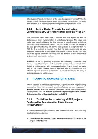 Project Management National Conference 2011                                        PMI India



                 Infrastructure Projects. Evaluation of the project progress in terms of Value for
                 Money through PMO will result in better performance management. The study
                 says that 85% of all ongoing projects running within budgets have a PMO.


                 1.4.3. Central Sector Projects Co-ordination
                 Committee (CSPCC) for monitoring projects > 150 Cr.

                 The committee could meet once a quarter, with the agenda to sort out
                 bottlenecks in timely implementation of central sector projects. This would be a
                 major step towards mitigating the time overruns in central projects and give a
                 fillip to economic growth in the country. The CSPCC will be under the purview of
                 the state government looking into central sector projects of cost greater than Rs.
                 150 Cr. It is pertinent to mention here that the state governments are very
                 important stakeholders in the whole infrastructure building process and they
                 would be equally interested in seeing that the benefits of the infrastructure
                 projects reach people at the earliest.


                 Proposals to set up governing authorities and monitoring committees have
                 however not yet been implemented. Much of this can be attributed to the fact that
                 India is a vast democracy with regulatory authorities thriving in each and every
                 step of the project process. Getting approvals and recommendations from
                 different agencies becomes cumbersome. Eventually leading to the delay in
                 project progress and cost overruns.


                 5      PLANNING COMMISSION’S TAKE

                 “When it comes to collaborative partnerships, in particular PPP, for provisioning
                 essential services, the interests of target beneficiaries are often neglected.” –
                 Krishna Tanuku, Executive Director, Wadhwani Centre for Entrepreneurship
                 Development – ISB. For a article published ‘Empowering Inclusive Growth:
                 Entrepreneurship’ in Business Standard India 2011.


                 5.1.1    “Guidelines for monitoring of PPP projects
                 Published by Secretariat for Committee on
                 Infrastructure”

                 In order to monitor the performance of PPP projects, the project authorities may
                 create a two tier mechanism;


                  Public Private Partnership Project Management Unit (PPP PMU) – at the
                   project authority level



8|P a g e
 Application of Select Tools of Psychology for Effective Project Management
 