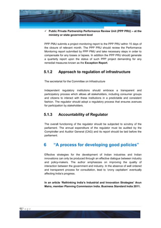 Project Management National Conference 2011                                      PMI India



                  Public Private Partnership Performance Review Unit (PPP PRU) – at the
                   ministry or state government level


                 PPP PMU submits a project monitoring report to the PPP PRU within 15 days of
                 the closure of relevant month. The PPP PRU should review the Performance
                 Monitoring report submitted by PPP PMU and take necessary steps in order to
                 compensate for any losses or lapses. In addition the PPP PRU should generate
                 a quarterly report upon the status of such PPP project demanding for any
                 remedial measures known as the Exception Report.


                 5.1.2      Approach to regulation of infrastructure

                 The secretariat for the Committee on Infrastructure


                 Independent regulatory institutions should embrace a transparent and
                 participatory process which allows all stakeholders, including consumer groups
                 and citizens to interact with these institutions in a predictable and consistent
                 fashion. The regulator should adopt a regulatory process that ensures avenues
                 for participation by stakeholders.


                 5.1.3      Accountability of Regulator

                 The overall functioning of the regulator should be subjected to scrutiny of the
                 parliament. The annual expenditure of the regulator must be audited by the
                 Comptroller and Auditor General (CAG) and its report should be laid before the
                 parliament.


                 6       “A process for developing good policies”

                 Effective strategies for the development of Indian industries and Indian
                 innovations can only be produced through an effective dialogue between industry
                 and policy-makers. The author emphasizes on improving the quality of
                 interaction between the government and industry. In the absence of well ordered
                 and transparent process for consultation, lead to ‘crony capitalism’ eventually
                 affecting India’s progress.


                 In an article ‘Rethinking India’s Industrial and Innovation Strategies’ Arun
                 Maira, member Planning Commission India. Business Standard India 2011.




9|P a g e
 Application of Select Tools of Psychology for Effective Project Management
 