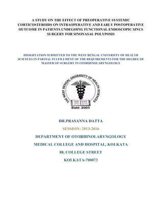 A STUDY ON THE EFFECT OF PREOPERATIVE SYSTEMIC
CORTICOSTEROIDS ON INTRAOPERATIVE AND EARLY POSTOPERATIVE
OUTCOME IN PATIENTS UNDEGOING FUNCTIONAL ENDOSCOPIC SINUS
SURGERY FOR SINONASAL POLYPOSIS
DISSERTATION SUBMITTED TO THE WEST BENGAL UNIVERSITY OF HEALTH
SCIENCES IN PARTIAL FULFILLMENT OF THE REQUIREMENTS FOR THE DEGREE OF
MASTER OF SURGERY IN OTORHINOLARYNGOLOGY
DR.PRASANNA DATTA
SESSION: 2013-2016
DEPARTMENT OF OTORHINOLARYNGOLOGY
MEDICAL COLLEGE AND HOSPITAL, KOLKATA
88, COLLEGE STREET
KOLKATA-700073
 