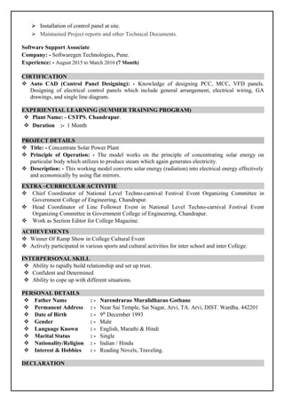  Installation of control panel at site.
 Maintained Project reports and other Technical Documents.
Software Support Associate
Company: - Softwaregen Technologies, Pune.
Experience: - August 2015 to March 2016 (7 Month)
CIRTIFICATION
 Auto CAD (Control Panel Designing): - Knowledge of designing PCC, MCC, VFD panels.
Designing of electrical control panels which include general arrangement, electrical wiring, GA
drawings, and single line diagram.
EXPERIENTIAL LEARNING (SUMMER TRAINING PROGRAM)
 Plant Name: - CSTPS, Chandrapur.
 Duration :- 1 Month
PROJECT DETAILS
 Title: - Concentrate Solar Power Plant
 Principle of Operation: - The model works on the principle of concentrating solar energy on
particular body which utilizes to produce steam which again generates electricity.
 Description: - This working model converts solar energy (radiation) into electrical energy effectively
and economically by using flat mirrors.
EXTRA –CURRICULAR ACTIVITIE
 Chief Coordinator of National Level Techno-carnival Festival Event Organizing Committee in
Government College of Engineering, Chandrapur.
 Head Coordinator of Line Follower Event in National Level Techno-carnival Festival Event
Organizing Committee in Government College of Engineering, Chandrapur.
 Work as Section Editor for College Magazine.
ACHIEVEMENTS
 Winner Of Ramp Show in College Cultural Event
 Actively participated in various sports and cultural activities for inter school and inter College.
INTERPERSONAL SKILL
 Ability to rapidly build relationship and set up trust.
 Confident and Determined
 Ability to cope up with different situations.
PERSONAL DETAILS
 Father Name : - Narendrarao Muralidharao Gothane
 Permanent Address : - Near Sai Temple, Sai Nagar, Arvi, TA. Arvi, DIST. Wardha. 442201
 Date of Birth : - 9th
December 1993
 Gender : - Male
 Language Known : - English, Marathi & Hindi
 Marital Status : - Single
 Nationality/Religion : - Indian / Hindu
 Interest & Hobbies : - Reading Novels, Traveling.
DECLARATION
 