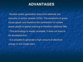 Nuclear power generation does emit relatively lowNuclear power generation does emit relatively low
amounts of carbon dioxide (CO2). The emissions of greenamounts of carbon dioxide (CO2). The emissions of green
house gases and therefore the contribution of nuclearhouse gases and therefore the contribution of nuclear
power plants to global warming is therefore relatively little.power plants to global warming is therefore relatively little.
This technology is readily available, it does not have toThis technology is readily available, it does not have to
be developed first.be developed first.
It is possible to generate a high amount of electricalIt is possible to generate a high amount of electrical
energy in one single plantenergy in one single plant
ADVANTAGES
 