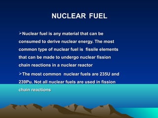 Nuclear fuel is any material that can beNuclear fuel is any material that can be
consumed to derive nuclear energy. The mostconsumed to derive nuclear energy. The most
common type of nuclear fuel is fissile elementscommon type of nuclear fuel is fissile elements
that can be made to undergo nuclear fissionthat can be made to undergo nuclear fission
chain reactions in a nuclear reactorchain reactions in a nuclear reactor
The most common nuclear fuels are 235U andThe most common nuclear fuels are 235U and
239Pu. Not all nuclear fuels are used in fission239Pu. Not all nuclear fuels are used in fission
chain reactionschain reactions
NUCLEAR FUEL
 