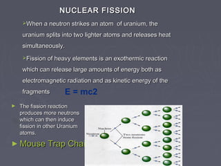 NUCLEAR FISSIONNUCLEAR FISSION
When a neutron strikes an atom of uranium, theWhen a neutron strikes an atom of uranium, the
uranium splits into two lighter atoms and releases heaturanium splits into two lighter atoms and releases heat
simultaneously.simultaneously.
Fission of heavy elements is an exothermic reactionFission of heavy elements is an exothermic reaction
which can release large amounts of energy both aswhich can release large amounts of energy both as
electromagnetic radiation and as kinetic energy of theelectromagnetic radiation and as kinetic energy of the
fragmentsfragments E = mc2
► The fission reactionThe fission reaction
produces more neutronsproduces more neutrons
which can then inducewhich can then induce
fission in other Uraniumfission in other Uranium
atoms.atoms.
► Mouse Trap Chain ReactionMouse Trap Chain Reaction
 