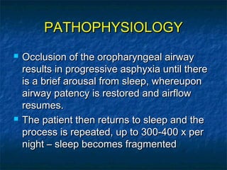 PATHOPHYSIOLOGYPATHOPHYSIOLOGY
 Occlusion of the oropharyngeal airwayOcclusion of the oropharyngeal airway
results in progressive asphyxia until thereresults in progressive asphyxia until there
is a brief arousal from sleep, whereuponis a brief arousal from sleep, whereupon
airway patency is restored and airflowairway patency is restored and airflow
resumes.resumes.
 The patient then returns to sleep and theThe patient then returns to sleep and the
process is repeated, up to 300-400 x perprocess is repeated, up to 300-400 x per
night – sleep becomes fragmentednight – sleep becomes fragmented
 