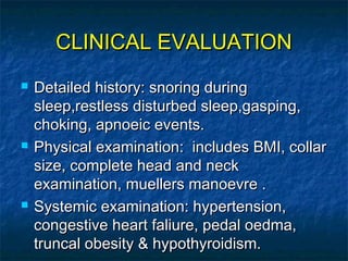 CLINICAL EVALUATIONCLINICAL EVALUATION
 Detailed history: snoring duringDetailed history: snoring during
sleep,restless disturbed sleep,gasping,sleep,restless disturbed sleep,gasping,
choking, apnoeic events.choking, apnoeic events.
 Physical examination: includes BMI, collarPhysical examination: includes BMI, collar
size, complete head and necksize, complete head and neck
examination, muellers manoevre .examination, muellers manoevre .
 Systemic examination: hypertension,Systemic examination: hypertension,
congestive heart faliure, pedal oedma,congestive heart faliure, pedal oedma,
truncal obesity & hypothyroidism.truncal obesity & hypothyroidism.
 