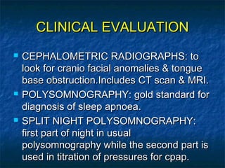 CLINICAL EVALUATIONCLINICAL EVALUATION
 CEPHALOMETRIC RADIOGRAPHS: toCEPHALOMETRIC RADIOGRAPHS: to
look for cranio facial anomalies & tonguelook for cranio facial anomalies & tongue
base obstruction.Includes CT scan & MRI.base obstruction.Includes CT scan & MRI.
 POLYSOMNOGRAPHY: gold standard forPOLYSOMNOGRAPHY: gold standard for
diagnosis of sleep apnoea.diagnosis of sleep apnoea.
 SPLIT NIGHT POLYSOMNOGRAPHY:SPLIT NIGHT POLYSOMNOGRAPHY:
first part of night in usualfirst part of night in usual
polysomnography while the second part ispolysomnography while the second part is
used in titration of pressures for cpap.used in titration of pressures for cpap.
 