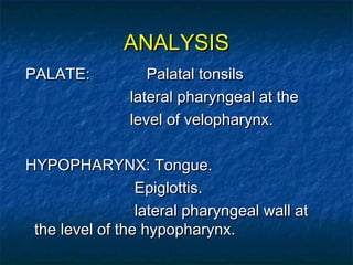 ANALYSISANALYSIS
PALATE: Palatal tonsilsPALATE: Palatal tonsils
lateral pharyngeal at thelateral pharyngeal at the
level of velopharynx.level of velopharynx.
HYPOPHARYNX: Tongue.HYPOPHARYNX: Tongue.
Epiglottis.Epiglottis.
lateral pharyngeal wall atlateral pharyngeal wall at
the level of the hypopharynx.the level of the hypopharynx.
 