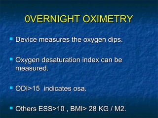 0VERNIGHT OXIMETRY0VERNIGHT OXIMETRY
 Device measures the oxygen dips.Device measures the oxygen dips.
 Oxygen desaturation index can beOxygen desaturation index can be
measured.measured.
 ODI>15 indicates osa.ODI>15 indicates osa.
 Others ESS>10 , BMI> 28 KG / M2.Others ESS>10 , BMI> 28 KG / M2.
 