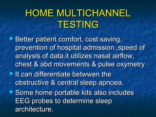 HOME MULTICHANNELHOME MULTICHANNEL
TESTINGTESTING
 Better patient comfort, cost saving,Better patient comfort, cost saving,
prevention of hospital admission ,speed ofprevention of hospital admission ,speed of
analysis of data.it utilizes nasal airflow,analysis of data.it utilizes nasal airflow,
chest & abd movements & pulse oxymetrychest & abd movements & pulse oxymetry
 It can differentiate betwwen theIt can differentiate betwwen the
obstructive & central sleep apnoea.obstructive & central sleep apnoea.
 Some home portable kits also includesSome home portable kits also includes
EEG probes to determine sleepEEG probes to determine sleep
architecture.architecture.
 
