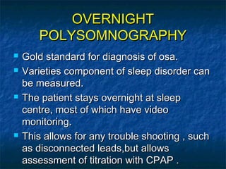 OVERNIGHTOVERNIGHT
POLYSOMNOGRAPHYPOLYSOMNOGRAPHY
 Gold standard for diagnosis of osa.Gold standard for diagnosis of osa.
 Varieties component of sleep disorder canVarieties component of sleep disorder can
be measured.be measured.
 The patient stays overnight at sleepThe patient stays overnight at sleep
centre, most of which have videocentre, most of which have video
monitoring.monitoring.
 This allows for any trouble shooting , suchThis allows for any trouble shooting , such
as disconnected leads,but allowsas disconnected leads,but allows
assessment of titration with CPAP .assessment of titration with CPAP .
 