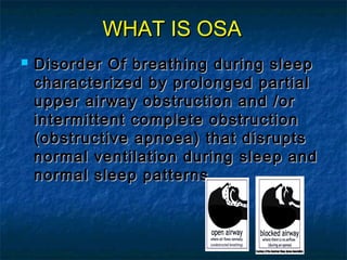 WHAT IS OSAWHAT IS OSA
 Disorder Of breathing during sleepDisorder Of breathing during sleep
characterized by prolonged partialcharacterized by prolonged partial
upper airway obstruction and /orupper airway obstruction and /or
intermittent complete obstructionintermittent complete obstruction
(obstructive apnoea) that disrupts(obstructive apnoea) that disrupts
normal ventilation during sleep andnormal ventilation during sleep and
normal sleep patternsnormal sleep patterns
 