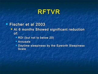 RFTVRRFTVR
 Fischer et al 2003Fischer et al 2003
 At 6 months Showed significant reductionAt 6 months Showed significant reduction
of:of:
 RDI (but not to below 20)RDI (but not to below 20)
 ArousalsArousals
 Daytime sleepiness by the Epworth SleepinessDaytime sleepiness by the Epworth Sleepiness
ScaleScale
 