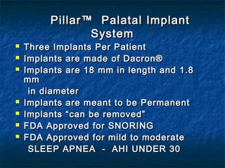 PillarPillar™ Palatal Implant™ Palatal Implant
SystemSystem
 Three Implants Per PatientThree Implants Per Patient
 Implants are made of Dacron®Implants are made of Dacron®
 Implants are 18 mm in length and 1.8Implants are 18 mm in length and 1.8
mmmm
in diameterin diameter
 Implants are meant to be PermanentImplants are meant to be Permanent
 Implants “can be removed”Implants “can be removed”
 FDA Approved for SNORINGFDA Approved for SNORING
 FDA Approved for mild to moderateFDA Approved for mild to moderate
SLEEP APNEA - AHI UNDER 30SLEEP APNEA - AHI UNDER 30
 