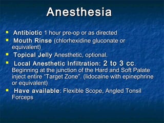 AnesthesiaAnesthesia
 AntibioticAntibiotic 1 hour pre-op or as directed1 hour pre-op or as directed
 Mouth RinseMouth Rinse (chlorhexidine gluconate or(chlorhexidine gluconate or
equivalent)equivalent)
 Topical JellyTopical Jelly Anesthetic, optional.Anesthetic, optional.
 Local Anesthetic Infiltration:Local Anesthetic Infiltration: 2 to 3 cc2 to 3 cc..
Beginning at the junction of the Hard and Soft PalateBeginning at the junction of the Hard and Soft Palate
inject entire “Target Zone”. (lidocaine with epinephrineinject entire “Target Zone”. (lidocaine with epinephrine
or equivalent)or equivalent)
 Have availableHave available : Flexible Scope, Angled Tonsil: Flexible Scope, Angled Tonsil
ForcepsForceps
 