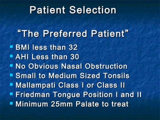 Patient SelectionPatient Selection
““The Preferred PatientThe Preferred Patient ””
 BMI less than 32BMI less than 32
 AHI Less than 30AHI Less than 30
 No Obvious Nasal ObstructionNo Obvious Nasal Obstruction
 Small to Medium Sized TonsilsSmall to Medium Sized Tonsils
 Mallampati ClassMallampati Class ІІ or Classor Class ΙΙΙΙ
 Friedman Tongue Position I and IIFriedman Tongue Position I and II
 Minimum 25mm Palate to treatMinimum 25mm Palate to treat
 