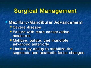 Surgical ManagementSurgical Management
 Maxillary-Mandibular AdvancementMaxillary-Mandibular Advancement
 Severe diseaseSevere disease
 Failure with more conservativeFailure with more conservative
measuresmeasures
 Midface, palate, and mandibleMidface, palate, and mandible
advanced anteriorlyadvanced anteriorly
 Limited by ability to stabilize theLimited by ability to stabilize the
segments and aesthetic facial changessegments and aesthetic facial changes
 