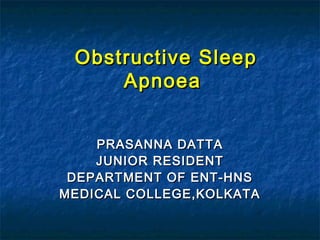 Obstructive SleepObstructive Sleep
ApnoeaApnoea
PRASANNA DATTAPRASANNA DATTA
JUNIOR RESIDENTJUNIOR RESIDENT
DEPARTMENT OF ENT-HNSDEPARTMENT OF ENT-HNS
MEDICAL COLLEGE,KOLKATAMEDICAL COLLEGE,KOLKATA
 