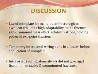  Use of miniplate for mandibular fracture gives
excellent results as high adaptability to the fracture
site - minimal mass effect, relatively strong holding
power of two point fixation.
 Temporary interdental wiring done in all cases before
application of miniplate.
 Intra osseus wiring alone always did not give rigid
fixation in unstable & comminuted fractures.
 