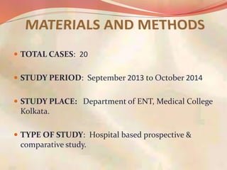  TOTAL CASES: 20
 STUDY PERIOD: September 2013 to October 2014
 STUDY PLACE: Department of ENT, Medical College
Kolkata.
 TYPE OF STUDY: Hospital based prospective &
comparative study.
 
