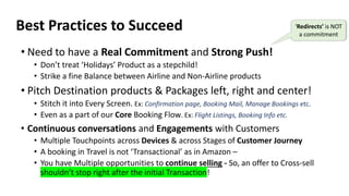 Best Practices to Succeed
• Need to have a Real Commitment and Strong Push!
• Don’t treat ‘Holidays’ Product as a stepchild!
• Strike a fine Balance between Airline and Non-Airline products
• Pitch Destination products & Packages left, right and center!
• Stitch it into Every Screen. Ex: Confirmation page, Booking Mail, Manage Bookings etc.
• Even as a part of our Core Booking Flow. Ex: Flight Listings, Booking Info etc.
• Continuous conversations and Engagements with Customers
• Multiple Touchpoints across Devices & across Stages of Customer Journey
• A booking in Travel is not ‘Transactional’ as in Amazon –
• You have Multiple opportunities to continue selling - So, an offer to Cross-sell
shouldn’t stop right after the initial Transaction!
‘Redirects’ is NOT
a commitment
 
