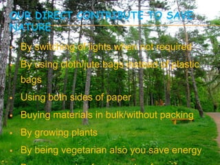 OUR DIRECT CONTRIBUTE TO SAVE
NATURE
   By switching of lights when not required
   By using cloth/jute bags instead of plastic
    bags
   Using both sides of paper
   Buying materials in bulk/without packing
   By growing plants
   By being vegetarian also you save energy
 