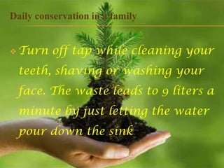 Daily conservation in a family


 Turn   off tap while cleaning your
 teeth, shaving or washing your
 face. The waste leads to 9 liters a
 minute by just letting the water
 pour down the sink.
 