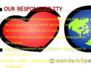 OUR RESPONSIBILITY
   It's impossible to eliminate most plastic from daily life,
    but it's prudent for our health and that of our
    environment to curb the use of some.
   Overall reduction in plastic usage, proper management
    for disposal
    and public awareness would bring a great difference in
    present situation.
Separate . . Store. . and hand over for proper recycling
    or disposal.
 