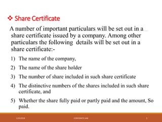  Share Certificate
A number of important particulars will be set out in a
share certificate issued by a company. Among other
particulars the following details will be set out in a
share certificate:-
1) The name of the company,
2) The name of the share holder
3) The number of share included in such share certificate
4) The distinctive numbers of the shares included in such share
certificate, and
5) Whether the share fully paid or partly paid and the amount, So
paid.
1/25/2018 CORPORATE LAW 1
 