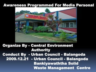 Awareness Programmed For Media Personal Organize By - Central Environment                       Authority Conduct By  - Urban Council - Balangoda    2009.12.21  - Urban Council - Balangoda Bankiyawaththa Solid                         Waste Management  Centre 