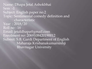 Name: Dhapa Jetal Ashokbhai
Sem -1
Subject: English paper no.2
Topic: Sentimental comedy definition and
characteristic
Year : 2018/20
Roll no : 16
Email: jetaldhapa@gmail.com
Enrolment no: 2069108420190012
Submit: S.B. Gardi Department of English
Maharaja Krishanakumarsinhji
Bhavnagar University
 