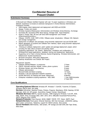 1
Confidential Resume of
Prasant Chettri
Submission Summary
A Microsoft and VMware Certified Engineer with over 12 years’ experience in Windows and
Network experience to include an extensive background in Active Directory Administration.
Experience includes:
 WIM imaging, direct deployment and deployment with WDS and SCCM.
 Netapp 7-mode and cluster
 Windows Systems Infrastructure Administration and Windows Active Directory, Exchange.
 Symantec BE, Symantec EPM, Nova backup, Storage Craft, Vipre Enterprise.
 Hyper-V Cluster, Dell, HP and Left hand SAN management and Firewall
(WatchGuard/SonicWALL)
 VMware, VCOPS, VUM, VDP 6, ESXi, VMware server virtualization, VMware VDI, Network
and storage management,
 Deployment of software and packages using Unicenter deployment tool and SCCM 2007.
 Report generation of systems and software from inventory report using Unicenter deployment
tool and SCCM 2007.
 Working on software deployment, patch update and package deployment project, which
including the daily rollout of report and pending report.
 Supporting applications, OS, servers, deployment, installation and configuration of
Windows/Unix based applications, database, training and development applications.
 Supporting L2/ L3 Task in Active Directory System Engineering, Windows Administrator, and
Infrastructure System Architecture.
 Bit locker encryption, NPS policy deployment.
 Desktop virtualization and Outlook 365 Project.
Requirement Specific:
 Software Delivery/Release to production 3 Years
 CISCO, Brocade switches, firewall, routers, phone systems 2 years
 Windows Servers and Active Directory 8 years
 VMware administration 4 years
 Microsoft DOS and Batch scripting 13 Years
 Windows 7 OS and application break/fix expertise 10+ Years
 SCCM 2007/2012 for desktop and server deployment 6 Months
 Enterprise installation scripting experience - MSI, SMS 1 Year SMS/Unicenter
2 Years MSI
Core Qualifications
Operating Systems &Server: Windows XP, Windows 7, CentOS, Yosemite, El Capitan,
Windows 2000 & 2003, Win 2008
Devices:LAN printer, Desktop Printers, Plotters, Projector, Blackberry, IPAD, Desktop, WYSE
terminals, ECG, UV, HP servers, SonicWALL firewall, Fortinet, WatchGuard
Windows Services:MBR fix, System recovery, WIM imaging for Windows 7 and XP, ADS,
DNS, DHCP, Wins, Exchange 2003, 2007, 2010, 2013, Office365 Essentials/Premium/Plus,
ADFS, Directory Sync, WSUS
Network Protocols: Fibre Channel, ISCSI, SNMP, TCP/IP, FTP, Telnet, SMTP, Pop3
Network Devices: Patch panel, Ethernet Switches. ISCI San Concepts, LAN/WAN, cabling,
patch panel, connections, Telephony support for CISCO phones, Nice servers
Server Hardware: IBM X-Series, Dell servers, HP storage and Dell SAN, Dell Tape Drives,
NAS drives
 