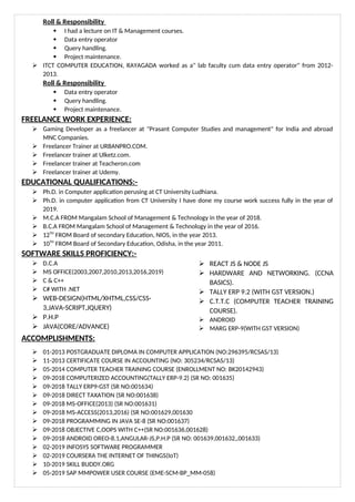 Roll & Responsibility
 I had a lecture on IT & Management courses.
 Data entry operator
 Query handling.
 Project maintenance.
 ITCT COMPUTER EDUCATION, RAYAGADA worked as a" lab faculty cum data entry operator" from 2012-
2013.
Roll & Responsibility
 Data entry operator
 Query handling.
 Project maintenance.
FREELANCE WORK EXPERIENCE:
 Gaming Developer as a freelancer at "Prasant Computer Studies and management" for India and abroad
MNC Companies.
 Freelancer Trainer at URBANPRO.COM.
 Freelancer trainer at Ulketz.com.
 Freelancer trainer at Teacheron.com
 Freelancer trainer at Udemy.
EDUCATIONAL QUALIFICATIONS:-
 Ph.D. in Computer application perusing at CT University Ludhiana.
 Ph.D. in computer application from CT University I have done my course work success fully in the year of
2019.
 M.C.A FROM Mangalam School of Management & Technology in the year of 2018.
 B.C.A FROM Mangalam School of Management & Technology in the year of 2016.
 12TH
FROM Board of secondary Education, NIOS, in the year 2013.
 10TH
FROM Board of Secondary Education, Odisha, in the year 2011.
SOFTWARE SKILLS PROFICIENCY:-
 D.C.A
 MS OFFICE(2003,2007,2010,2013,2016,2019)
 C & C++
 C# WITH .NET
 WEB-DESIGN(HTML/XHTML,CSS/CSS-
3,JAVA-SCRIPT,JQUERY)
 P.H.P
 JAVA(CORE/ADVANCE)
 REACT JS & NODE JS
 HARDWARE AND NETWORKING. (CCNA
BASICS).
 TALLY ERP 9.2 (WITH GST VERSION.)
 C.T.T.C (COMPUTER TEACHER TRAINING
COURSE).
 ANDROID
 MARG ERP-9(WITH GST VERSION)
ACCOMPLISHMENTS:
 01-2013 POSTGRADUATE DIPLOMA IN COMPUTER APPLICATION (NO:296395/RCSAS/13)
 11-2013 CERTIFICATE COURSE IN ACCOUNTING (NO: 305234/RCSAS/13)
 05-2014 COMPUTER TEACHER TRAINING COURSE (ENROLLMENT NO: BK20142943)
 09-2018 COMPUTERIZED ACCOUNTING(TALLY ERP-9.2) (SR NO: 001635)
 09-2018 TALLY ERP9-GST (SR NO:001634)
 09-2018 DIRECT TAXATION (SR NO:001638)
 09-2018 MS-OFFICE(2013) (SR NO:001631)
 09-2018 MS-ACCESS(2013,2016) (SR NO:001629,001630
 09-2018 PROGRAMMING IN JAVA SE-8 (SR NO:001637)
 09-2018 OBJECTIVE C,OOPS WITH C++(SR NO:001636,001628)
 09-2018 ANDROID OREO-8.1,ANGULAR-JS,P.H.P (SR NO: 001639,001632,,001633)
 02-2019 INFOSYS SOFTWARE PROGRAMMER
 02-2019 COURSERA THE INTERNET OF THINGS(IoT)
 10-2019 SKILL BUDDY.ORG
 05-2019 SAP MMPOWER USER COURSE (EME-SCM-BP_MM-058)
 