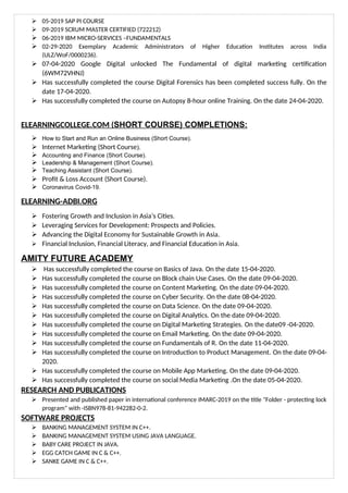  05-2019 SAP PI COURSE
 09-2019 SCRUM MASTER CERTIFIED (722212)
 06-2019 IBM MICRO-SERVICES –FUNDAMENTALS
 02-29-2020 Exemplary Academic Administrators of Higher Education Institutes across India
(ULZ/WoF/0000236).
 07-04-2020 Google Digital unlocked The Fundamental of digital marketing certification
(6WM72VHNJ)
 Has successfully completed the course Digital Forensics has been completed success fully. On the
date 17-04-2020.
 Has successfully completed the course on Autopsy 8-hour online Training. On the date 24-04-2020.
ELEARNINGCOLLEGE.COM (SHORT COURSE) COMPLETIONS:
 How to Start and Run an Online Business (Short Course).
 Internet Marketing (Short Course).
 Accounting and Finance (Short Course).
 Leadership & Management (Short Course).
 Teaching Assistant (Short Course).
 Profit & Loss Account (Short Course).
 Coronavirus Covid-19.
ELEARNING-ADBI.ORG
 Fostering Growth and Inclusion in Asia’s Cities.
 Leveraging Services for Development: Prospects and Policies.
 Advancing the Digital Economy for Sustainable Growth in Asia.
 Financial Inclusion, Financial Literacy, and Financial Education in Asia.
AMITY FUTURE ACADEMY
 Has successfully completed the course on Basics of Java. On the date 15-04-2020.
 Has successfully completed the course on Block chain Use Cases. On the date 09-04-2020.
 Has successfully completed the course on Content Marketing. On the date 09-04-2020.
 Has successfully completed the course on Cyber Security. On the date 08-04-2020.
 Has successfully completed the course on Data Science. On the date 09-04-2020.
 Has successfully completed the course on Digital Analytics. On the date 09-04-2020.
 Has successfully completed the course on Digital Marketing Strategies. On the date09 -04-2020.
 Has successfully completed the course on Email Marketing. On the date 09-04-2020.
 Has successfully completed the course on Fundamentals of R. On the date 11-04-2020.
 Has successfully completed the course on Introduction to Product Management. On the date 09-04-
2020.
 Has successfully completed the course on Mobile App Marketing. On the date 09-04-2020.
 Has successfully completed the course on social Media Marketing .On the date 05-04-2020.
RESEARCH AND PUBLICATIONS
 Presented and published paper in international conference IMARC-2019 on the title "Folder - protecting lock
program" with -ISBN978-81-942282-0-2.
SOFTWARE PROJECTS
 BANKING MANAGEMENT SYSTEM IN C++.
 BANKING MANAGEMENT SYSTEM USING JAVA LANGUAGE.
 BABY CARE PROJECT IN JAVA.
 EGG CATCH GAME IN C & C++.
 SANKE GAME IN C & C++.
 