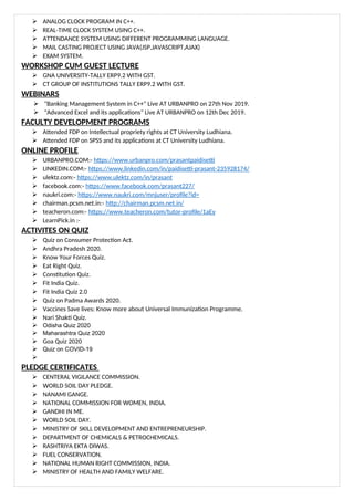  ANALOG CLOCK PROGRAM IN C++.
 REAL-TIME CLOCK SYSTEM USING C++.
 ATTENDANCE SYSTEM USING DIFFERENT PROGRAMMING LANGUAGE.
 MAIL CASTING PROJECT USING JAVA(JSP,JAVASCRIPT,AJAX)
 EXAM SYSTEM.
WORKSHOP CUM GUEST LECTURE
 GNA UNIVERSITY-TALLY ERP9.2 WITH GST.
 CT GROUP OF INSTITUTIONS TALLY ERP9.2 WITH GST.
WEBINARS
 "Banking Management System in C++" Live AT URBANPRO on 27th Nov 2019.
 "Advanced Excel and its applications" Live AT URBANPRO on 12th Dec 2019.
FACULTY DEVELOPMENT PROGRAMS
 Attended FDP on Intellectual propriety rights at CT University Ludhiana.
 Attended FDP on SPSS and its applications at CT University Ludhiana.
ONLINE PROFILE
 URBANPRO.COM:- https://www.urbanpro.com/prasantpaidisetti
 LINKEDIN.COM:- https://www.linkedin.com/in/paidisetti-prasant-235928174/
 ulektz.com:- https://www.ulektz.com/in/prasant
 facebook.com:- https://www.facebook.com/prasant227/
 naukri.com:- https://www.naukri.com/mnjuser/profile?id=
 chairman.pcsm.net.in:- http://chairman.pcsm.net.in/
 teacheron.com:- https://www.teacheron.com/tutor-profile/1aEy
 LearnPick.in :-
ACTIVITES ON QUIZ
 Quiz on Consumer Protection Act.
 Andhra Pradesh 2020.
 Know Your Forces Quiz.
 Eat Right Quiz.
 Constitution Quiz.
 Fit India Quiz.
 Fit India Quiz 2.0
 Quiz on Padma Awards 2020.
 Vaccines Save lives: Know more about Universal Immunization Programme.
 Nari Shakti Quiz.
 Odisha Quiz 2020
 Maharashtra Quiz 2020
 Goa Quiz 2020
 Quiz on COVID-19

PLEDGE CERTIFICATES
 CENTERAL VIGILANCE COMMISSION.
 WORLD SOIL DAY PLEDGE.
 NANAMI GANGE.
 NATIONAL COMMISSION FOR WOMEN, INDIA.
 GANDHI IN ME.
 WORLD SOIL DAY.
 MINISTRY OF SKILL DEVELOPMENT AND ENTREPRENEURSHIP.
 DEPARTMENT OF CHEMICALS & PETROCHEMICALS.
 RASHTRIYA EKTA DIWAS.
 FUEL CONSERVATION.
 NATIONAL HUMAN RIGHT COMMISSION, INDIA.
 MINISTRY OF HEALTH AND FAMILY WELFARE.
 