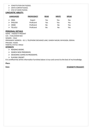  CONSTITUTION DAY PLEDGE.
 JANTA CURFEW PLEDGE.
 STAY AT HOME PLEDGE.
LINGUISTIC ABILITY:
LANGUAGES PROFICIENCY READ WRITE SPEAK
 ODIA Expert Yes Yes Yes
 ENGLISH Proficient Yes Yes Yes
 HINDI Proficient No No Yes
 TELUGU Proficient No No Yes
PERSONAL DETAILS
NAME: - PAIDISETTI PRASANT
S/O: - P.DILLESWAR RAO
GENDER: - MALE
PERMANENT ADDRESS: - B.C-1, TELEPHONE EXCHANGE LANE, GANDHI NAGAR, RAYAGADA, ODISHA.
PINCODE:-765001
MARITAL STATUS: SINGLE
INTERESTS
 READING BOOKS.
 SEARCH NEW PROGRAMS.
 DESIGNING GAMES IN PROGRAMS.
 PLAYING CRICKET
It is certified that all the information furnished above is true and correct to the best of my knowledge.
Place:
Date: (PAIDISETTI PRASANT)
 