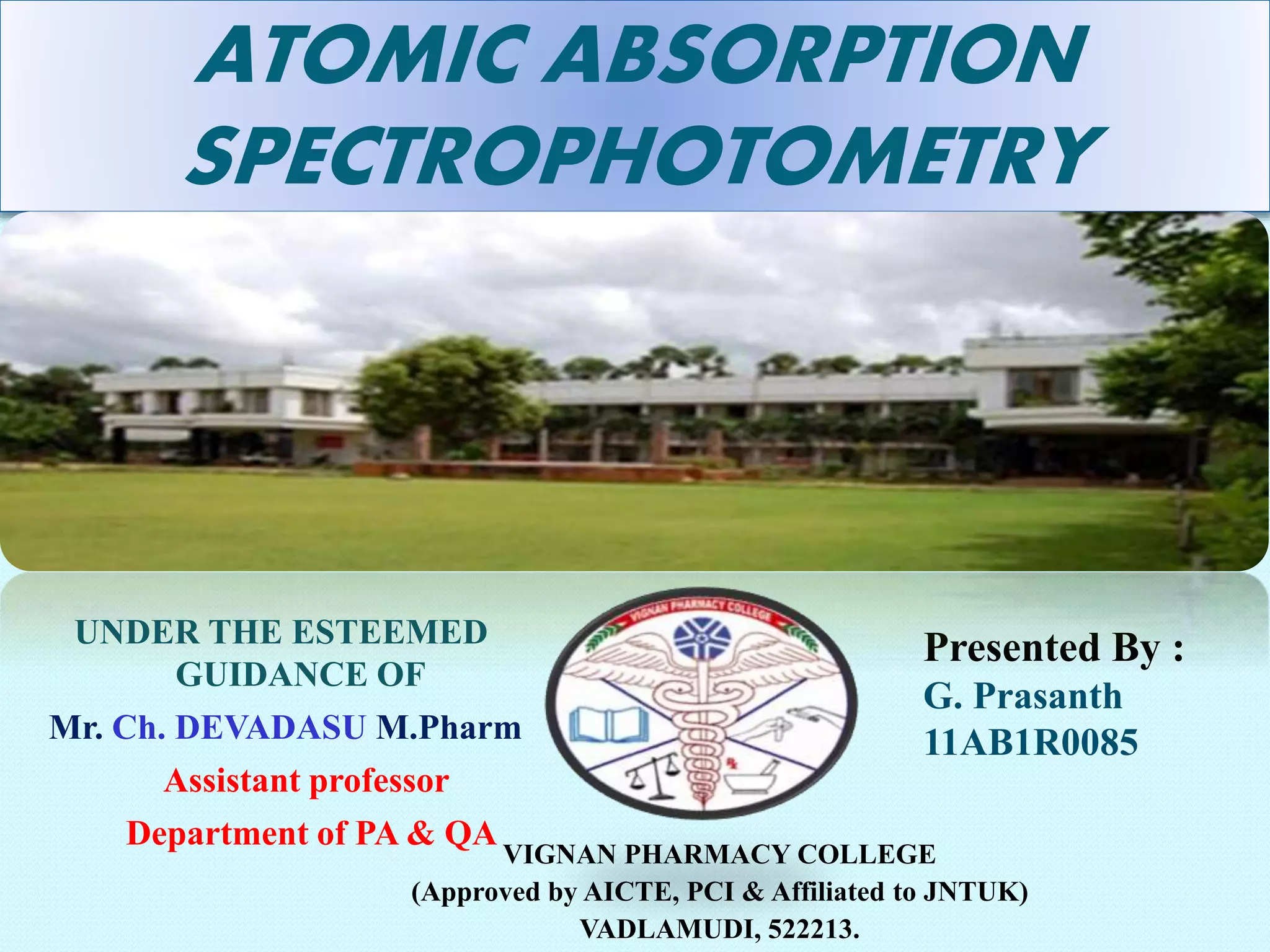 ATOMIC ABSORPTION 
SPECTROPHOTOMETRY 
Presented By : 
G. Prasanth 
11AB1R0085 
VIGNAN PHARMACY COLLEGE 
(Approved by AICTE, PCI & Affiliated to JNTUK) 
VADLAMUDI, 522213. 
UNDER THE ESTEEMED 
GUIDANCE OF 
Mr. Ch. DEVADASU M.Pharm 
Assistant professor 
Department of PA & QA 
 