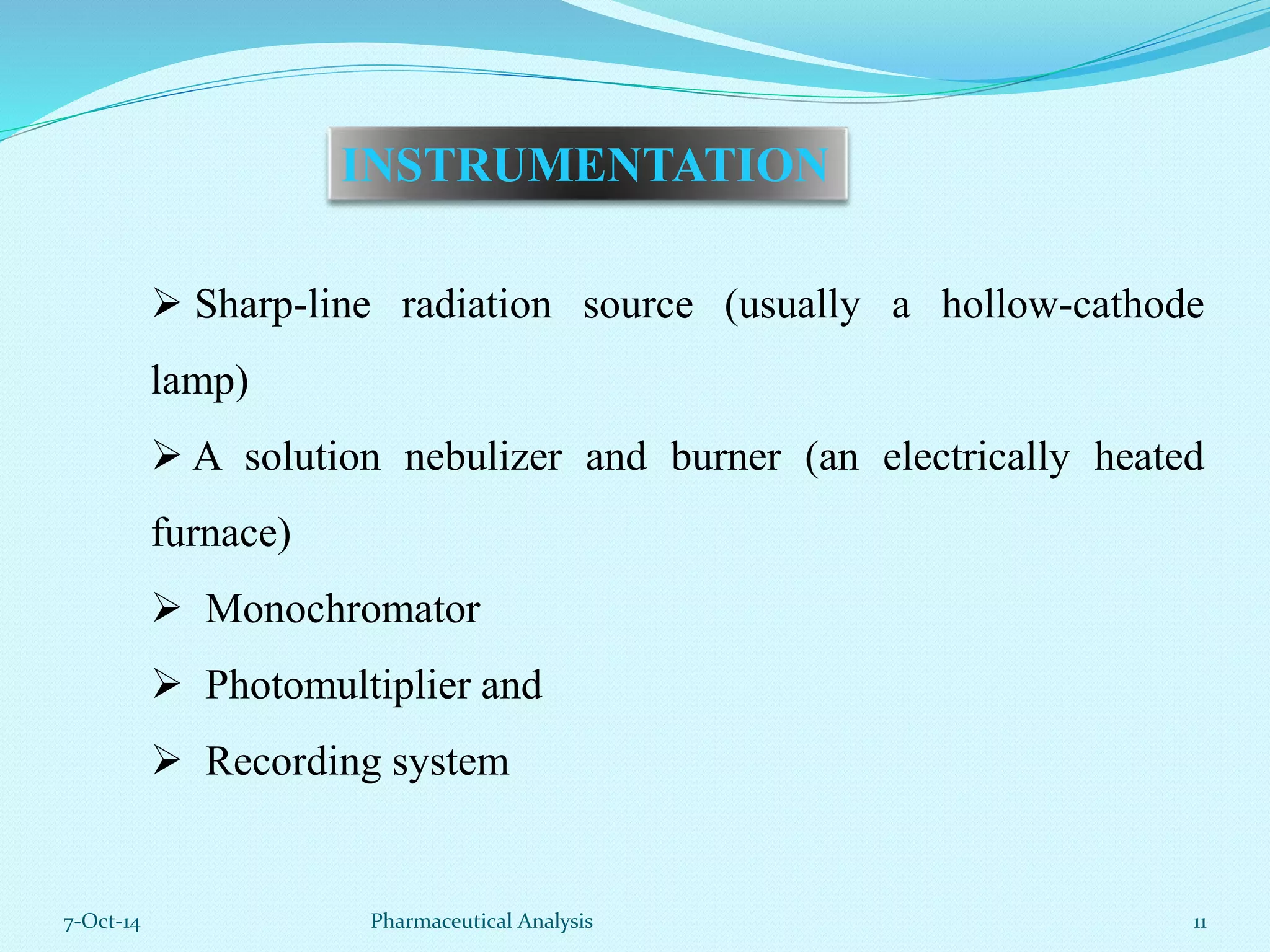 INSTRUMENTATION 
 Sharp-line radiation source (usually a hollow-cathode 
lamp) 
 A solution nebulizer and burner (an electrically heated 
furnace) 
 Monochromator 
 Photomultiplier and 
 Recording system 
7-Oct-14 Pharmaceutical Analysis 11 
 
