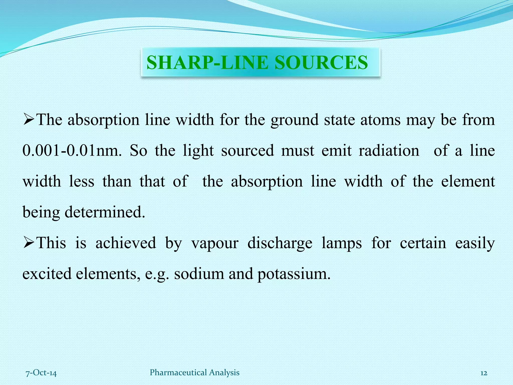SHARP-LINE SOURCES 
The absorption line width for the ground state atoms may be from 
0.001-0.01nm. So the light sourced must emit radiation of a line 
width less than that of the absorption line width of the element 
being determined. 
This is achieved by vapour discharge lamps for certain easily 
excited elements, e.g. sodium and potassium. 
7-Oct-14 Pharmaceutical Analysis 12 
 