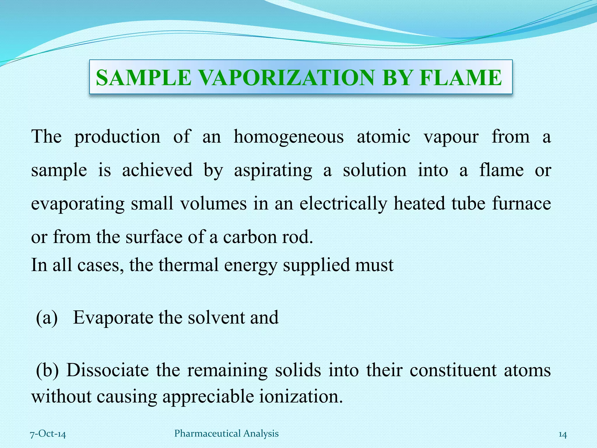 SAMPLE VAPORIZATION BY FLAME 
The production of an homogeneous atomic vapour from a 
sample is achieved by aspirating a solution into a flame or 
evaporating small volumes in an electrically heated tube furnace 
or from the surface of a carbon rod. 
In all cases, the thermal energy supplied must 
(a) Evaporate the solvent and 
(b) Dissociate the remaining solids into their constituent atoms 
without causing appreciable ionization. 
7-Oct-14 Pharmaceutical Analysis 14 
 